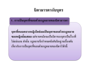 บุตรที่คลอดจากหญิงใดย่อมเป็ นบุตรชอบด้วยกฎหมาย
ของหญิงนั้นเสมอ แต่ชายคนใดจะเป็นบิดาของบุตรเป็นเรื่องที่
ไม่แน่นอน ดังนั้น กฎหมายจึงกาหนดข้อสันนิษฐานเบื้องต้น
เกี่ยวกับการเป็นบุตรที่ชอบด้วยกฎหมายของบิดาไว้ดังนี้
1. การเป็ นบุตรที่ชอบด้วยกฎหมายของบิดามารดา
บิดามารดากับบุตร
 