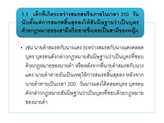 • เช่น นายดาสมรสกับนางแดง ระหว่างสมรสกับนางแดงคลอด
บุตร บุตรคนดังกล่าวกฎหมายสันนิษฐานว่าเป็นบุตรที่ชอบ
ด้วยกฎหมายของนายดา หรือหลังจากที่นายดาสมรสกับนาง
แดง นายดาตายอันเป็นเหตุให้การสมรสสิ้นสุดลง หลังจาก
นายดาตายเป็นเวลา 200 วันนางแดงได้คลอดบุตร บุตรคน
ดังกล่าวกฎหมายสันนิษฐานว่าเป็นบุตรที่ชอบด้วยกฎหมาย
ของนายดา
1.1 เด็กที่เกิดระหว่างสมรสหรือภายในเวลา 310 วัน
นับตั้งแต่การสมรสสิ้นสุดลงให้สันนิษฐานว่าเป็ นบุตร
ด้วยกฎหมายของสามีหรือชายซึ่งเคยเป็นสามีของหญิง
 