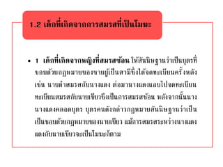 • 1 เด็กที่เกิดจากหญิงที่สมรสซ้อน ให้สันนิษฐานว่าเป็นบุตรที่
ชอบด้วยกฎหมายของชายผู้เป็นสามีซึ่งได้จดทะเบียนครั้งหลัง
เช่น นายดาสมรสกับนางแดง ต่อมานางแดงแอบไปจดทะเบียน
ทะเบียนสมรสกับนายเขียวซึงเป็นการสมรสซ้อน หลังจากนั้นนาง
นางแดงคลอดบุตร บุตรคนดังกล่าวกฎหมายสันนิษฐานว่าเป็น
เป็นชอบด้วยกฎหมายของนายเขียว แม้การสมรสระหว่างนางแดง
แดงกับนายเขียวจะเป็นโมฆะก็ตาม
1.2 เด็กที่เกิดจากการสมรสที่เป็ นโมฆะ
 