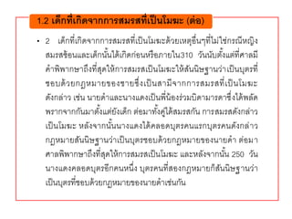 • 2 เด็กที่เกิดจากการสมรสที่เป็นโมฆะด้วยเหตุอื่นๆที่ไม่ใช่กรณีหญิง
สมรสซ้อนและเด็กนั้นได้เกิดก่อนหรือภายใน310 วันนับตั้งแต่ที่ศาลมี
คาพิพากษาถึงที่สุดให้การสมรสเป็นโมฆะให้สันนิษฐานว่าเป็นบุตรที่
ชอบด้วยกฎหมายของชายซึ่งเป็นสามีจากการสมรสที่เป็นโมฆะ
ดังกล่าว เช่น นายดาและนางแดงเป็นพี่น้องร่วมบิดามารดาซึ่งได้พลัด
พรากจากกันมาตั้งแต่ยังเด็ก ต่อมาทั้งคู่ได้สมรสกัน การสมรสดังกล่าว
เป็นโมฆะ หลังจากนั้นนางแดงได้คลอดบุตรคนแรกบุตรคนดังกล่าว
กฎหมายสันนิษฐานว่าเป็นบุตรชอบด้วยกฎหมายของนายดา ต่อมา
ศาลพิพากษาถึงที่สุดให้การสมรสเป็นโมฆะ และหลังจากนั้น 250 วัน
นางแดงคลอดบุตรอีกคนหนึ่ง บุตรคนที่สองกฎหมายก็สันนิษฐานว่า
เป็นบุตรที่ชอบด้วยกฎหมายของนายดาเช่นกัน
1.2 เด็กที่เกิดจากการสมรสที่เป็นโมฆะ (ต่อ)
 