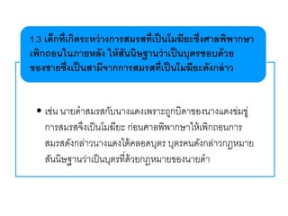 • เช่น นายดาสมรสกับนางแดงเพราะถูกบิดาของนางแดงข่มขู่
การสมรสจึงเป็นโมฆียะ ก่อนศาลพิพากษาให้เพิกถอนการ
สมรสดังกล่าวนางแดงได้คลอดบุตร บุตรคนดังกล่าวกฎหมาย
สันนิษฐานว่าเป็นบุตรที่ด้วยกฎหมายของนายดา
1.3 เด็กที่เกิดระหว่างการสมรสที่เป็นโมฆียะซึ่งศาลพิพากษา
เพิกถอนในภายหลัง ให้สันนิษฐานว่าเป็นบุตรชอบด้วย
ของชายซึ่งเป็นสามีจากการสมรสที่เป็นโมฆียะดังกล่าว
 