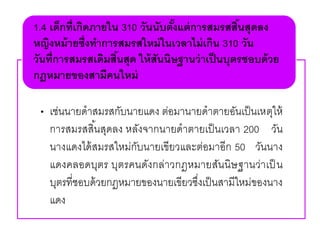 • เช่นนายดาสมรสกับนายแดง ต่อมานายดาตายอันเป็นเหตุให้
การสมรสสิ้นสุดลง หลังจากนายดาตายเป็นเวลา 200 วัน
นางแดงได้สมรสใหม่กับนายเขียวและต่อมาอีก 50 วันนาง
แดงคลอดบุตร บุตรคนดังกล่าวกฎหมายสันนิษฐานว่าเป็ น
บุตรที่ชอบด้วยกฎหมายของนายเขียวซึ่งเป็นสามีใหม่ของนาง
แดง
1.4 เด็กที่เกิดภายใน 310 วันนับตั้งแต่การสมรสสิ้นสุดลง
หญิงหม้ายซึ่งทาการสมรสใหม่ในเวลาไม่เกิน 310 วัน
วันที่การสมรสเดิมสิ้นสุด ให้สันนิษฐานว่าเป็นบุตรชอบด้วย
กฎหมายของสามีคนใหม่
 