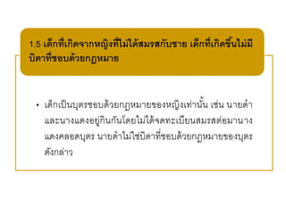 • เด็กเป็นบุตรชอบด้วยกฎหมายของหญิงเท่านั้น เช่น นายดา
และนางแดงอยู่กินกันโดยไม่ได้จดทะเบียนสมรสต่อมานาง
แดงคลอดบุตร นายดาไม่ใช่บิดาที่ชอบด้วยกฎหมายของบุตร
ดังกล่าว
1.5 เด็กที่เกิดจากหญิงที่ไม่ได้สมรสกับชาย เด็กที่เกิดขึ้นไม่มี
บิดาที่ชอบด้วยกฎหมาย
 