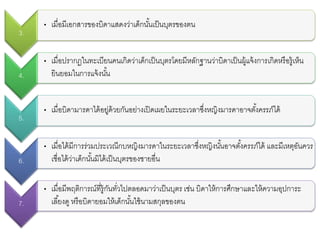 3.
• เมื่อมีเอกสารของบิดาแสดงว่าเด็กนั้นเป็นบุตรของตน
4.
• เมื่อปรากฏในทะเบียนคนเกิดว่าเด็กเป็นบุตรโดยมีหลักฐานว่าบิดาเป็นผู้แจ้งการเกิดหรือรู้เห็น
ยินยอมในการแจ้งนั้น
5.
• เมื่อบิดามารดาได้อยู่ด้วยกันอย่างเปิดเผยในระยะเวลาซึ่งหญิงมารดาอาจตั้งครรภ์ได้
6.
• เมื่อได้มีการร่วมประเวณีกบหญิงมารดาในระยะเวลาซึ่งหญิงนั้นอาจตั้งครรภ์ได้ และมีเหตุอันควร
เชื่อได้ว่าเด็กนั้นมิได้เป็นบุตรของชายอื่น
7.
• เมื่อมีพฤติการณ์ที่รู้กันทั่วไปตลอดมาว่าเป็นบุตร เช่น บิดาให้การศึกษาและให้ความอุปการะ
เลี้ยงดู หรือบิดายอมให้เด็กนั้นใช้นามสกุลของตน
 