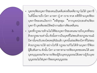 3.
• บุตรจะฟ้ องบุพการีของตนเป็นคดีแพ่งหรือคดีอาญาไม่ได้ บุพการี
ในที่นี้หมายถึง บิดา มารดา ปู่ ตา ยาย ทวด คดีที่ห้ามบุตรฟ้ อง
บุพการีของตนเรียกว่า "คดีอุทลุม "หากบุตรประสงค์จะฟ้ อง
บุพการี บุตรต้องขอให้พนักงานอัยการฟ้ องคดีแทน
• บุตรที่กฎหมายห้ามไม่ให้ฟ้ องบุพการีของตนหมายถึงบุตรที่ชอบ
ด้วยกฎหมายเท่านั้น ดังนั้นหากเป็นบุตรที่ไม่ชอบด้วยกฎหมายแม้
บิดานั้นจะรับรองโดยพฤตินัยแล้ว บุตรนั้นย่อมฟ้ องบิดาที่ไม่ชอบ
ด้วยกฎหมายได้ อย่างไรก็ดี กฎหมายก็ไม่ได้ห้ามบุพการีฟ้ อง
ผู้สืบสันดาน ดังนั้น บิดา มารดาสามารถฟ้ องบุตรของตนได้ และ
บุตรบุญธรรมก็สามารถฟ้ องผู้รับบุตรบุญธรรมได้เพราะผู้รับบุตร
บุญธรรมไม่ใช่บุพการีของบุตรบุญธรรม
 