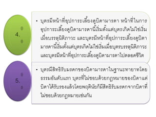 4.
• บุตรมีหน้าที่อุปการะเลี้ยงดูบิดามารดา หน้าที่ในการ
อุปการะเลี้ยงดูบิดามารดานี้เริ่มตั้งแต่บุตรเกิดไม่ใช่เริ่ม
เมื่อบรรลุนิติภาวะ และบุตรมีหน้าที่อุปการะเลี้ยงดูบิดา
มารดานี้เริ่มตั้งแต่บุตรเกิดไม่ใช่เริ่มเมื่อบุตรบรรลุนิติภาวะ
และบุตรมีหน้าที่อุปการะเลี้ยงดูบิดามารดาไปตลอดชีวิต
5.
• บุตรมีสิทธิรับมรดกของบิดามารดาในฐานะทายาทโดย
ธรรมอันดับแรก บุตรที่ไม่ชอบด้วยกฎหมายของบิดาแต่
บิดาได้รับรองแล้วโดยพฤตินัยก็มีสิทธิรับมรดกจากบิดาที่
ไม่ชอบด้วยกฎหมายเช่นกัน
 