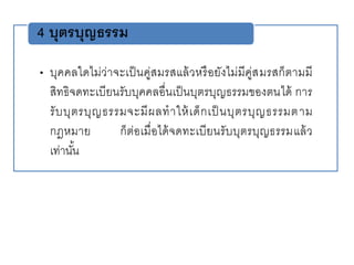 • บุคคลใดไม่ว่าจะเป็นคู่สมรสแล้วหรือยังไม่มีคู่สมรสก็ตามมี
สิทธิจดทะเบียนรับบุคคลอื่นเป็นบุตรบุญธรรมของตนได้ การ
รับบุตรบุญธรรมจะมีผลทาให้เด็กเป็ นบุตรบุญธรรมตาม
กฎหมาย ก็ต่อเมื่อได้จดทะเบียนรับบุตรบุญธรรมแล้ว
เท่านั้น
4 บุตรบุญธรรม
 