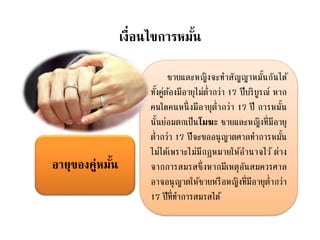 เงื่อนไขการหมั้น
ชายและหญิงจะทาสัญญาหมั้นกันได้
ทั้งคู่ต้องมีอายุไม่ต่ากว่า 17 ปีบริบูรณ์ หาก
คนใดคนหนึ่งมีอายุต่ากว่า 17 ปี การหมั้น
นั้นย่อมตกเป็นโมฆะ ชายและหญิงที่มีอายุ
ต่ากว่า 17 ปีจะขออนุญาตศาลทาการหมั้น
ไม่ได้เพราะไม่มีกฎหมายให้อานาจไว้ ต่าง
จากการสมรสซึ่งหากมีเหตุอันสมควรศาล
อาจอนุญาตให้ชายหรือหญิงที่มีอายุต่ากว่า
17 ปีที่ทาการสมรสได้
อายุของคู่หมั้น
 