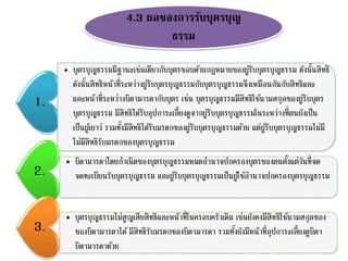 4.3 ผลของการรับบุตรบุญ
ธรรม
1.
• บุตรบุญธรรมมีฐานะเช่นเดียวกับบุตรชอบด้วยกฎหมายของผู้รับบุตรบุญธรรม ดังนั้นสิทธิ
ดังนั้นสิทธิหน้าที่ระหว่างผู้รับบุตรบุญธรรมกับบุตรบุญธรรมจึงเหมือนกันกับสิทธิและ
และหน้าที่ระหว่างบิดามารดากับบุตร เช่น บุตรบุญธรรมมีสิทธิใช้นามสกุลของผู้รับบุตร
บุตรบุญธรรม มีสิทธิได้รับอุปการะเลี้ยงดูจากผู้รับบุตรบุญธรรมในระหว่างที่ตนยังเป็น
เป็นผู้เยาว์ รวมทั้งมีสิทธิได้รับมรดกของผู้รับบุตรบุญธรรมด้วย แต่ผู้รับบุตรบุญธรรมไม่มี
ไม่มีสิทธิรับมรดกของบุตรบุญธรรม
2.
• บิดามารดาโดยกาเนิดของบุตรบุญธรรมหมดอานาจปกครองบุตรของตนตั้งแต่วันที่จด
จดทะเบียนรับบุตรบุญธรรม และผู้รับบุตรบุญธรรมเป็นผู้ใช้อานาจปกครองบุตรบุญธรรม
3.
• บุตรบุญธรรมไม่สูญเสียสิทธิและหน้าที่ในครอบครัวเดิม เช่นยังคงมีสิทธิใช้นามสกุลของ
ของบิดามารดาได้มีสิทธิรับมรดกของบิดามารดา รวมทั้งยังมีหน้าที่อุปการะเลี้ยงดูบิดา
บิดามารดาด้วย
 