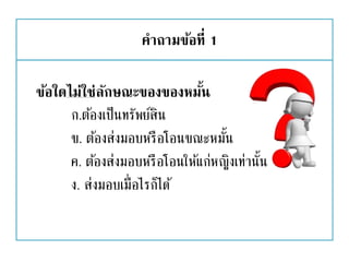 คาถามข้อที่ 1
ข้อใดไม่ใช่ลักษณะของของหมั้น
ก.ต้องเป็นทรัพย์สิน
ข. ต้องส่งมอบหรือโอนขณะหมั้น
ค. ต้องส่งมอบหรือโอนให้แก่หญิงเท่านั้น
ง. ส่งมอบเมื่อไรก็ได้
 