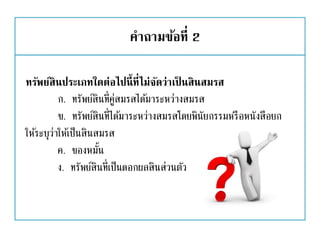 คาถามข้อที่ 2
ทรัพย์สินประเภทใดต่อไปนี้ที่ไม่จัดว่าเป็ นสินสมรส
ก. ทรัพย์สินที่คู่สมรสได้มาระหว่างสมรส
ข. ทรัพย์สินที่ได้มาระหว่างสมรสโดยพินัยกรรมหรือหนังสือยก
ให้ระบุว่าให้เป็นสินสมรส
ค. ของหมั้น
ง. ทรัพย์สินที่เป็นดอกผลสินส่วนตัว
 