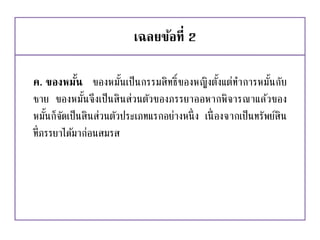 เฉลยข้อที่ 2
ค. ของหมั้น ของหมั้นเป็นกรรมสิทธิ์ของหญิงตั้งแต่ทาการหมั้นกับ
ชาย ของหมั้นจึงเป็นสินส่วนตัวของภรรยาออหากพิจารณาแล้วของ
หมั้นก็จัดเป็นสินส่วนตัวประเภทแรกอย่างหนึ่ง เนื่องจากเป็นทรัพย์สิน
ที่ภรรยาได้มาก่อนสมรส
 
