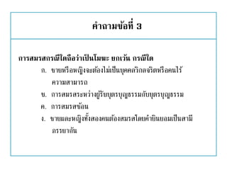 คาถามข้อที่ 3
การสมรสกรณีใดถือว่าเป็ นโมฆะ ยกเว้น กรณีใด
ก. ชายหรือหญิงจะต้องไม่เป็นบุคคลวิกลจริตหรือคนไร้
ความสามารถ
ข. การสมรสระหว่างผู้รับบุตรบุญธรรมกับบุตรบุญธรรม
ค. การสมรสซ้อน
ง. ชายและหญิงทั้งสองคนต้องสมรสโดยคายินยอมเป็นสามี
ภรรยากัน
 