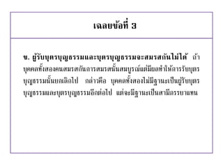 เฉลยข้อที่ 3
ข. ผู้รับบุตรบุญธรรมและบุตรบุญธรรมจะสมรสกันไม่ได้ ถ้า
บุคคลทั้งสองคนสมรสกันการสมรสนั้นสมบูรณ์แต่มีผลทาให้การรับบุตร
บุญธรรมนั้นยกเลิกไป กล่าวคือ บุคคลทั้งสองไม่มีฐานะเป็นผู้รับบุตร
บุญธรรมและบุตรบุญธรรมอีกต่อไป แต่จะมีฐานะเป็นสามีภรรยาแทน
 