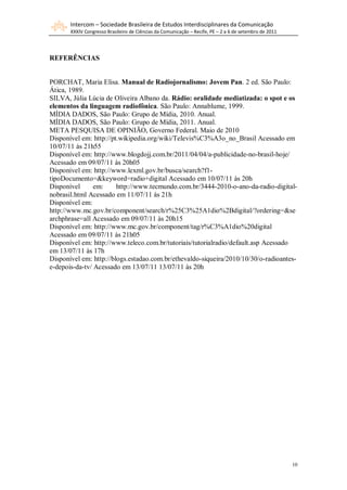 Intercom – Sociedade Brasileira de Estudos Interdisciplinares da Comunicação
       XXXIV Congresso Brasileiro de Ciências da Comunicação – Recife, PE – 2 a 6 de setembro de 2011




REFERÊNCIAS


PORCHAT, Maria Elisa. Manual de Radiojornalismo: Jovem Pan. 2 ed. São Paulo:
Ática, 1989.
SILVA, Júlia Lúcia de Oliveira Albano da. Rádio: oralidade mediatizada: o spot e os
elementos da linguagem radiofônica. São Paulo: Annablume, 1999.
MÍDIA DADOS, São Paulo: Grupo de Mídia, 2010. Anual.
MÍDIA DADOS, São Paulo: Grupo de Mídia, 2011. Anual.
META PESQUISA DE OPINIÃO, Governo Federal. Maio de 2010
Disponível em: http://pt.wikipedia.org/wiki/Televis%C3%A3o_no_Brasil Acessado em
10/07/11 às 21h55
Disponível em: http://www.blogdojj.com.br/2011/04/04/a-publicidade-no-brasil-hoje/
Acessado em 09/07/11 às 20h05
Disponível em: http://www.lexml.gov.br/busca/search?f1-
tipoDocumento=&keyword=radio+digital Acessado em 10/07/11 às 20h
Disponível      em:     http://www.tecmundo.com.br/3444-2010-o-ano-da-radio-digital-
nobrasil.html Acessado em 11/07/11 às 21h
Disponível em:
http://www.mc.gov.br/component/search/r%25C3%25A1dio%2Bdigital/?ordering=&se
archphrase=all Acessado em 09/07/11 às 20h15
Disponível em: http://www.mc.gov.br/component/tag/r%C3%A1dio%20digital
Acessado em 09/07/11 às 21h05
Disponível em: http://www.teleco.com.br/tutoriais/tutorialradio/default.asp Acessado
em 13/07/11 às 17h
Disponível em: http://blogs.estadao.com.br/ethevaldo-siqueira/2010/10/30/o-radioantes-
e-depois-da-tv/ Acessado em 13/07/11 13/07/11 às 20h




                                                                                                        10
 
