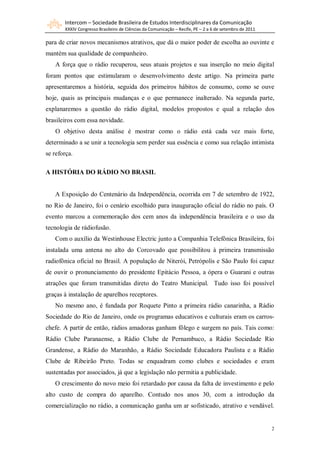 Intercom – Sociedade Brasileira de Estudos Interdisciplinares da Comunicação
       XXXIV Congresso Brasileiro de Ciências da Comunicação – Recife, PE – 2 a 6 de setembro de 2011

para de criar novos mecanismos atrativos, que dá o maior poder de escolha ao ouvinte e
mantém sua qualidade de companheiro.
   A força que o rádio recuperou, seus atuais projetos e sua inserção no meio digital
foram pontos que estimularam o desenvolvimento deste artigo. Na primeira parte
apresentaremos a história, seguida dos primeiros hábitos de consumo, como se ouve
hoje, quais as principais mudanças e o que permanece inalterado. Na segunda parte,
explanaremos a questão do rádio digital, modelos propostos e qual a relação dos
brasileiros com essa novidade.
   O objetivo desta análise é mostrar como o rádio está cada vez mais forte,
determinado a se unir a tecnologia sem perder sua essência e como sua relação intimista
se reforça.

A HISTÓRIA DO RÁDIO NO BRASIL


   A Exposição do Centenário da Independência, ocorrida em 7 de setembro de 1922,
no Rio de Janeiro, foi o cenário escolhido para inauguração oficial do rádio no país. O
evento marcou a comemoração dos cem anos da independência brasileira e o uso da
tecnologia de rádiofusão.
   Com o auxílio da Westinhouse Electric junto a Companhia Telefônica Brasileira, foi
instalada uma antena no alto do Corcovado que possibilitou à primeira transmissão
radiofônica oficial no Brasil. A população de Niterói, Petrópolis e São Paulo foi capaz
de ouvir o pronunciamento do presidente Epitácio Pessoa, a ópera o Guarani e outras
atrações que foram transmitidas direto do Teatro Municipal. Tudo isso foi possível
graças à instalação de aparelhos receptores.
   No mesmo ano, é fundada por Roquete Pinto a primeira rádio canarinha, a Rádio
Sociedade do Rio de Janeiro, onde os programas educativos e culturais eram os carros-
chefe. A partir de então, rádios amadoras ganham fôlego e surgem no país. Tais como:
Rádio Clube Paranaense, a Rádio Clube de Pernambuco, a Rádio Sociedade Rio
Grandense, a Rádio do Maranhão, a Rádio Sociedade Educadora Paulista e a Rádio
Clube de Ribeirão Preto. Todas se enquadram como clubes e sociedades e eram
sustentadas por associados, já que a legislação não permitia a publicidade.
   O crescimento do novo meio foi retardado por causa da falta de investimento e pelo
alto custo de compra do aparelho. Contudo nos anos 30, com a introdução da
comercialização no rádio, a comunicação ganha um ar sofisticado, atrativo e vendável.


                                                                                                        2
 