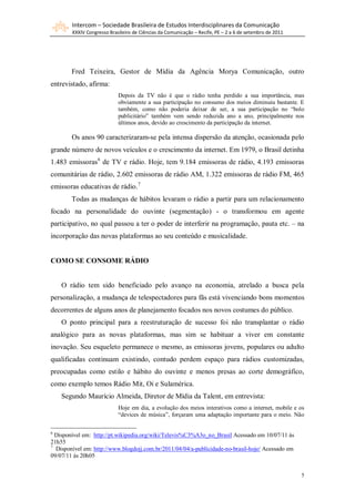 Intercom – Sociedade Brasileira de Estudos Interdisciplinares da Comunicação
        XXXIV Congresso Brasileiro de Ciências da Comunicação – Recife, PE – 2 a 6 de setembro de 2011




        Fred Teixeira, Gestor de Mídia da Agência Morya Comunicação, outro
entrevistado, afirma:
                            Depois da TV não é que o rádio tenha perdido a sua importância, mas
                            obviamente a sua participação no consumo dos meios diminuiu bastante. E
                            também, como não poderia deixar de ser, a sua participação no “bolo
                            publicitário” também vem sendo reduzida ano a ano, principalmente nos
                            últimos anos, devido ao crescimento da participação da internet.

        Os anos 90 caracterizaram-se pela intensa dispersão da atenção, ocasionada pelo
grande número de novos veículos e o crescimento da internet. Em 1979, o Brasil detinha
1.483 emissoras 6 de TV e rádio. Hoje, tem 9.184 emissoras de rádio, 4.193 emissoras
comunitárias de rádio, 2.602 emissoras de rádio AM, 1.322 emissoras de rádio FM, 465
emissoras educativas de rádio.7
        Todas as mudanças de hábitos levaram o rádio a partir para um relacionamento
focado na personalidade do ouvinte (segmentação) - o transformou em agente
participativo, no qual passou a ter o poder de interferir na programação, pauta etc. – na
incorporação das novas plataformas ao seu conteúdo e musicalidade.


COMO SE CONSOME RÁDIO


    O rádio tem sido beneficiado pelo avanço na economia, atrelado a busca pela
personalização, a mudança de telespectadores para fãs está vivenciando bons momentos
decorrentes de alguns anos de planejamento focados nos novos costumes do público.
    O ponto principal para a reestruturação de sucesso foi não transplantar o rádio
analógico para as novas plataformas, mas sim se habituar a viver em constante
inovação. Seu esqueleto permanece o mesmo, as emissoras jovens, populares ou adulto
qualificadas continuam existindo, contudo perdem espaço para rádios customizadas,
preocupadas como estilo e hábito do ouvinte e menos presas ao corte demográfico,
como exemplo temos Rádio Mit, Oi e Sulamérica.
    Segundo Maurício Almeida, Diretor de Mídia da Talent, em entrevista:
                            Hoje em dia, a evolução dos meios interativos como a internet, mobile e os
                            “devices de música”, forçaram uma adaptação importante para o meio. Não

6
  Disponível em: http://pt.wikipedia.org/wiki/Televis%C3%A3o_no_Brasil Acessado em 10/07/11 às
21h55
7
  Disponível em: http://www.blogdojj.com.br/2011/04/04/a-publicidade-no-brasil-hoje/ Acessado em
09/07/11 às 20h05


                                                                                                         5
 