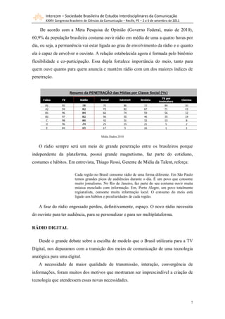 Intercom – Sociedade Brasileira de Estudos Interdisciplinares da Comunicação
       XXXIV Congresso Brasileiro de Ciências da Comunicação – Recife, PE – 2 a 6 de setembro de 2011

    De acordo com a Meta Pesquisa de Opinião (Governo Federal, maio de 2010),
60,9% da população brasileira costuma ouvir rádio em média de uma a quatro horas por
dia, ou seja, a permanência vai estar ligada ao grau de envolvimento da rádio e o quanto
ela é capaz de envolver o ouvinte. A relação estabelecida agora é formada pelo binômio
flexibilidade e co-participação. Essa dupla fortalece importância do meio, tanto para
quem ouve quanto para quem anuncia e mantém rádio com um dos maiores índices de
penetração.




                                              Mídia Dados 2010


   O rádio sempre será um meio de grande penetração entre os brasileiros porque
independente da plataforma, possui grande magnetismo, faz parte do cotidiano,
costumes e hábitos. Em entrevista, Thiago Rossi, Gerente de Mídia da Talent, reforça:

                           Cada região no Brasil consome rádio de uma forma diferente. Em São Paulo
                           temos grandes picos de audiências durante o dia. É um povo que consome
                           muito jornalismo. No Rio de Janeiro, faz parte do seu costume ouvir muita
                           música mesclado com informação. Em, Porto Alegre, um povo totalmente
                           regionalista, consome muita informação local. O consumo do meio está
                           ligado aos hábitos e peculiaridades de cada região.

   A fase do rádio engessado perdeu, definitivamente, espaço. O novo rádio necessita
do ouvinte para ter audiência, para se personalizar e para ser multiplataforma.

RÁDIO DIGITAL

   Desde o grande debate sobre a escolha de modelo que o Brasil utilizaria para a TV
Digital, nos deparamos com a transição dos meios de comunicação de uma tecnologia
analógica para uma digital.
   A necessidade de maior qualidade de transmissão, interação, convergência de
informações, foram muitos dos motivos que mostraram ser imprescindível a criação de
tecnologia que atendessem essas novas necessidades.



                                                                                                        7
 