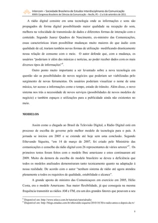 Intercom – Sociedade Brasileira de Estudos Interdisciplinares da Comunicação
           XXXIV Congresso Brasileiro de Ciências da Comunicação – Recife, PE – 2 a 6 de setembro de 2011

      A rádio digital consiste em uma tecnologia onde as informações e sons são
propagados de forma digital possibilitando maior qualidade na recepção do som,
melhora na velocidade de transmissão de dados e diferentes formas de interação com o
conteúdo. Segundo Juarez Quadros do Nascimento, ex-ministro das Comunicações,
essas características iriam possibilitar mudanças muito maiores do que áudio com
qualidade de cd, trariam também novas formas de utilização modificando drasticamente
nossa relação de consumo com o meio. O autor defende que, com a mudança, os
usuários “poderiam ir além das músicas e notícias, ao poder receber dados com os mais
diversos tipos de informações” 8.
           Outro ponto muito importante a ser levantado sobre a nova tecnologia em
questão são as possibilidades de novos negócios que poderiam ser viabilizadas pelo
surgimento de novas ferramentas. Os usuários poderiam visualizar o nome de uma
música, ter acesso a informações como o tempo, estado do trânsito. Além disso, o novo
sistema nos trás a necessidade de novos serviços (possibilidades de novos modelos de
negócio) e também espaços e utilizações para a publicidade ainda não existentes no
meio.


MODELOS


           Assim como a chegada ao Brasil da Televisão Digital, a Rádio Digital está em
processo de escolha do governo pelo melhor modelo de tecnologia para o país. A
jornada se iniciou em 2005 e se extende até hoje sem uma conclusão. Segundo
Ethevando Siqueira, “em 14 de março de 2007, foi criado pelo Ministério das
comunicações o conselho da rádio digital com 26 representantes de vários setores” 9. Os
primeiros testes foram feitos com o modelo Iboc americano e estes continuaram até
2009. Muito da demora da escolha do modelo brasileiro se deveu a deficiência que
todos os modelos analisados demonstraram tanto tecnicamente quanto na adaptação à
nossa realidade. De acordo com o autor “nenhum sistema de rádio até agora atendeu
plenamente a todos os requisitos de qualidade, estabilidade e alcance”.
           A grande aposta do ministro das Comunicaçoes em exercício em 2005, Hélio
Costa, era o modelo Americano. Sua maior flexibilidade, já que conseguia na mesma
frequência transmitir as rádios AM e FM, era um dos grandes fatores que pesavam a seu

8
    Disponível em: http://www.teleco.com.br/tutoriais/tutorialradio
9
    Disponível em: http://blogs.estadao.com.br/ethevaldo-siqueira/2010/10/30/o-radio-antes-e-depois-da-tv/


                                                                                                            8
 