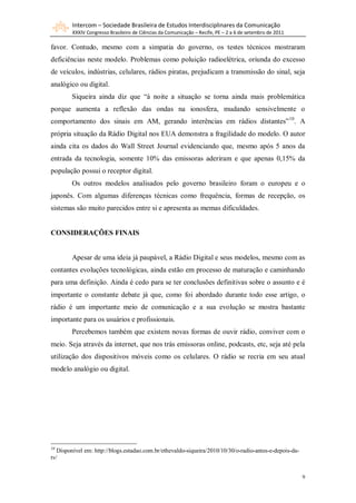 Intercom – Sociedade Brasileira de Estudos Interdisciplinares da Comunicação
        XXXIV Congresso Brasileiro de Ciências da Comunicação – Recife, PE – 2 a 6 de setembro de 2011

favor. Contudo, mesmo com a simpatia do governo, os testes técnicos mostraram
deficiências neste modelo. Problemas como poluição radioelétrica, oriunda do excesso
de veículos, indústrias, celulares, rádios piratas, prejudicam a transmissão do sinal, seja
analógico ou digital.
        Siqueira ainda diz que “à noite a situação se torna ainda mais problemática
porque aumenta a reflexão das ondas na ionosfera, mudando sensivelmente o
comportamento dos sinais em AM, gerando interências em rádios distantes” 10. A
própria situação da Rádio Digital nos EUA demonstra a fragilidade do modelo. O autor
ainda cita os dados do Wall Street Journal evidenciando que, mesmo após 5 anos da
entrada da tecnologia, somente 10% das emissoras aderiram e que apenas 0,15% da
população possui o receptor digital.
        Os outros modelos analisados pelo governo brasileiro foram o europeu e o
japonês. Com algumas diferenças técnicas como frequência, formas de recepção, os
sistemas são muito parecidos entre si e apresenta as memas dificuldades.


CONSIDERAÇÕES FINAIS


        Apesar de uma ideia já paupável, a Rádio Digital e seus modelos, mesmo com as
contantes evoluções tecnológicas, ainda estão em processo de maturação e caminhando
para uma definição. Ainda é cedo para se ter conclusões definitivas sobre o assunto e é
importante o constante debate já que, como foi abordado durante todo esse artigo, o
rádio é um importante meio de comunicação e a sua evolução se mostra bastante
importante para os usuários e profissionais.
        Percebemos também que existem novas formas de ouvir rádio, conviver com o
meio. Seja através da internet, que nos trás emissoras online, podcasts, etc, seja até pela
utilização dos dispositivos móveis como os celulares. O rádio se recria em seu atual
modelo analógio ou digital.




10
   Disponível em: http://blogs.estadao.com.br/ethevaldo-siqueira/2010/10/30/o-radio-antes-e-depois-da-
tv/


                                                                                                         9
 