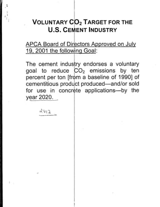 VOLUNTARY CO2 TARGET FOR THE
      U.S. CEM ENT INDUSTRY
APCA Board of Directors; Approved on July
19, 2001 the follo :ing Goal:

The cement industry endorses a voluntary
goal to reduce 0C02 emissions by ten
percent per ton [from a baseline of 1990] of
cementitious produIct produced-and/or sold
for use in concrete applications-by the
year 2020.
 