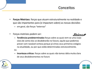 Conceitos

• Forças Motrizes: forças que atuam estruturalmente na realidade e
  que são importantes para (e impactam sobre) as nossas decisões
    – em geral, são forças “externas”


• Forças motrizes podem ser:
    – Tendências predeterminadas forças sobre as quais tem-se uma visão
       clara de como elas se desdobrarão no futuro; aquilo que podemos
       prever com razoável certeza porque já vimos seus primeiros estágios
       na atualidade, ou por que estão determinadas estruturalmente.
    ou
    – Incertezas críticas: forças sobre as quais não temos idéia muito clara
      de seus desdobramentos no futuro
 