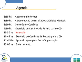 Agenda

8:15 hs    Abertura e informes
8:30 hs    Apresentação de resultados Modelos Mentais
8:50 hs    Conteúdo – Cenários
9:10 hs    Exercício de Cenários de Futuro para o CDI
10:30 hs   Intervalo
10:45 hs   Exercício de Cenários de Futuro para o CDI
11h45 hs   Aprendizagem para Auto-Organização
12:00 hs   Encerramento
 