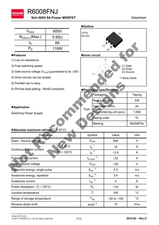 Datasheet
www.rohm.com
© 2015 ROHM Co., Ltd. All rights reserved.
R6008FNJ
Nch 600V 8A Power MOSFET
Tj °C
mJEAR
*4
Avalanche energy, single pulse
Avalanche energy, repetitive
Avalanche current 4
EAS
*3
3.4
mJ
PD 119
4.3
ID,pulse
*2
ID
*1
3.9 A
A
V30
V/ns
150
Reverse diode dv/dt
IAR
*3
Range of storage temperature Tstg
Power dissipation (Tc = 25°C)
°C
W
Junction temperature
A
dv/dt *5
15
55 to 150
Unit
600VDSS
ID
*1
A8
ValueSymbol
V
VGSS
32
Continuous drain current
Basic ordering unit (pcs)
Pulsed drain current
Gate - Source voltage
Parameter
Type
Packaging
Tc = 25°C
Taping code
Absolute maximum ratings(Ta = 25°C)
Marking
Tc = 100°C
Drain - Source voltage
Features
600V
0.95
119W
8A
5) Parallel use is easy.
VDSS
Switching Power Supply
RDS(on) (Max.)
ID
PD
1) Low on-resistance.
6) Pb-free lead plating ; RoHS compliant
Outline
Inner circuit
Packaging specifications
LPTS
(SC-83)
2) Fast switching speed.
Tape width (mm) 24
3) Gate-source voltage (VGSS) guaranteed to be 30V.
Application
Reel size (mm)
Taping
330
1,000
TL
R6008FNJ
4) Drive circuits can be simple.
(1) Gate
(2) Drain
(3) Source
*1 Body Diode
(1)
(3)
(2)
*1
(3)
(1)
(2)
1/13 2016.02 - Rev.C
N
ot
R
ecom
m
ended
for
N
ew
D
esigns
 