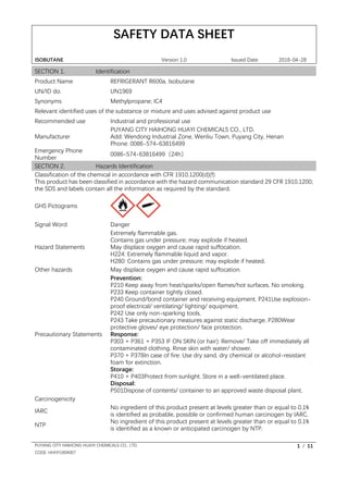 SAFETY DATA SHEET
ISOBUTANE Version 1.0 Issued Date: 2018-04-28
PUYANG CITY HAIHONG HUAYI CHEMICALS CO., LTD. 1 / 11
CODE: HHHY1804007
SECTION 1. Identification
Product Name REFRIGERANT R600a, Isobutane
UN/ID do. UN1969
Synonyms Methylpropane; IC4
Relevant identified uses of the substance or mixture and uses advised against product use
Recommended use Industrial and professional use
Manufacturer
PUYANG CITY HAIHONG HUAYI CHEMICALS CO., LTD.
Add: Wendong Industrial Zone, Wenliu Town, Puyang City, Henan
Phone: 0086-574-63816499
Emergency Phone
Number
0086-574-63816499（24h）
SECTION 2. Hazards Identification
Classification of the chemical in accordance with CFR 1910.1200(d)(f)
This product has been classified in accordance with the hazard communication standard 29 CFR 1910.1200;
the SDS and labels contain all the information as required by the standard.
GHS Pictograms
Signal Word Danger
Hazard Statements
Extremely flammable gas.
Contains gas under pressure; may explode if heated.
May displace oxygen and cause rapid suffocation.
H224: Extremely flammable liquid and vapor.
H280: Contains gas under pressure; may explode if heated.
Other hazards May displace oxygen and cause rapid suffocation.
Precautionary Statements
Prevention:
P210 Keep away from heat/sparks/open flames/hot surfaces. No smoking.
P233 Keep container tightly closed.
P240 Ground/bond container and receiving equipment. P241Use explosion-
proof electrical/ ventilating/ lighting/ equipment.
P242 Use only non-sparking tools.
P243 Take precautionary measures against static discharge. P280Wear
protective gloves/ eye protection/ face protection.
Response:
P303 + P361 + P353 IF ON SKIN (or hair): Remove/ Take off immediately all
contaminated clothing. Rinse skin with water/ shower.
P370 + P378In case of fire: Use dry sand, dry chemical or alcohol-resistant
foam for extinction.
Storage:
P410 + P403Protect from sunlight. Store in a well-ventilated place.
Disposal:
P501Dispose of contents/ container to an approved waste disposal plant.
Carcinogenicity
IARC
No ingredient of this product present at levels greater than or equal to 0.1%
is identified as probable, possible or confirmed human carcinogen by IARC.
NTP
No ingredient of this product present at levels greater than or equal to 0.1%
is identified as a known or anticipated carcinogen by NTP.
 