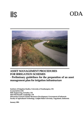 ODA
ASSET MANAGEMENT PROCEDURES
FOR IRRIGATION SCHEMES
- Preliminary guidelines for the preparation of an asset
management plan for irrigation infrastructure
Institute of Irrigation Studies, University of Southampton, UK
in association with
WRc Engineering, Swindon, UK
Mott MacDonald, Cambridge, UK
Directorate General of Water Resources Development, Government of Indonesia
Faculty of Agricultural Technology, Gadjah Mada University, Yogyakarta, Indonesia.
January 1995
 
