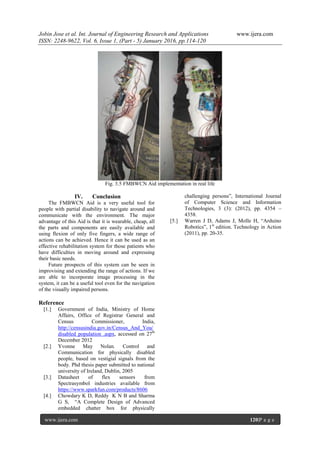 Jobin Jose et al. Int. Journal of Engineering Research and Applications www.ijera.com
ISSN: 2248-9622, Vol. 6, Issue 1, (Part - 5) January 2016, pp.114-120
www.ijera.com 120|P a g e
Fig. 3.5 FMBWCN Aid implementation in real life
IV. Conclusion
The FMBWCN Aid is a very useful tool for
people with partial disability to navigate around and
communicate with the environment. The major
advantage of this Aid is that it is wearable, cheap, all
the parts and components are easily available and
using flexion of only five fingers, a wide range of
actions can be achieved. Hence it can be used as an
effective rehabilitation system for those patients who
have difficulties in moving around and expressing
their basic needs.
Future prospects of this system can be seen in
improvising and extending the range of actions. If we
are able to incorporate image processing in the
system, it can be a useful tool even for the navigation
of the visually impaired persons.
Reference
[1.] Government of India, Ministry of Home
Affairs, Office of Registrar General and
Census Commissioner, India,
http://censusindia.gov.in/Census_And_You/
disabled population .aspx, accessed on 27th
December 2012
[2.] Yvonne May Nolan. Control and
Communication for physically disabled
people, based on vestigial signals from the
body. Phd thesis paper submitted to national
university of Ireland, Dublin, 2005
[3.] Datasheet of flex sensors from
Spectrasymbol industries available from
https://www.sparkfun.com/products/8606
[4.] Chowdary K D, Reddy K N B and Sharma
G S, “A Complete Design of Advanced
embedded chatter box for physically
challenging persons”, International Journal
of Computer Science and Information
Technologies, 3 (3): (2012), pp. 4354 –
4358.
[5.] Warren J D, Adams J, Molle H, “Arduino
Robotics”, 1st
edition. Technology in Action
(2011), pp. 20-35.
 