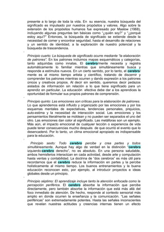 presente a lo largo de toda la vida. En su esencia, nuestra búsqueda del
    significado es impulsado por nuestros propósitos y valores. Algo sobre la
    extensión de los propósitos humanos fue expresado por Maslow (1968),
    incluyendo algunas preguntas tan básicas como “¿quién soy?” y “¿porqué
    estoy aquí?” Entonces, la búsqueda de significado se extiende desde la
    necesidad de comer y encontrar seguridad, hasta el desarrollo de relaciones
    y un sentido de identidad, a la exploración de nuestro potencial y la
    búsqueda de trascendencia.
·
    Principio cuarto: La búsqueda de significado ocurre mediante “la elaboración
    de patrones”. En los patrones incluimos mapas esquemáticos y categorías,
    tanto adquiridas como innatas. El cerebro/mente necesita y registra
    automáticamente lo familiar mientras que simultáneamente busca y
    responde a estímulos nuevos. En un cierto sentido, por lo tanto, el cerebro/
    mente es al mismo tiempo artista y científico, tratando de discernir y
    comprender los patrones mientras ocurren y dando expresión a los patrones
    únicos y creativos propios. Al decir sin sentido, queremos decir pedazos
    aislados de información sin relación a lo que tiene significado para un
    aprendiz en particular. La educación efectiva debe dar a los aprendices la
    oportunidad de formular sus propios patrones de comprensión.
·
    Principio quinto: Las emociones son críticas para la elaboración de patrones.
    Lo que aprendemos está influido y organizado por las emociones y por los
    esquemas mentales de expectativas, tendencias personales, prejuicios,
    auto-estima y la necesidad de interacción social. Las emociones y los
    pensamientos literalmente se moldean y no pueden ser separados el uno del
    otro. Las emociones dan color al significado. Las metáforas son un ejemplo.
    Más aún, el impacto emocional de cualquier lección o experiencia de vida
    puede tener consecuencias mucho después de que ocurrió el evento que lo
    desencadenó. Por lo tanto, un clima emocional apropiado es indispensable
    para la educación.
·
      Principio sexto: Todo cerebro percibe y crea partes y todos
    simultáneamente. Aunque hay algo de verdad en la distinción “cerebro
    izquierdo-cerebro derecho”, no es absoluto. En una persona saludable,
    ambos hemisferios interactúan en cada actividad, desde arte y computación
    hasta ventas y contabilidad. La doctrina de “dos cerebros” es más útil para
    recordarnos que el cerebro reduce la información en partes y la percibe
    holísticamente al mismo tiempo. Los buenos entrenamientos y la buena
    educación reconocen esto, por ejemplo, al introducir proyectos e ideas
    globales desde un principio.
·
    Principio séptimo: El aprendizaje incluye tanto la atención enfocada como la
    percepción periférica. El cerebro absorbe la información que percibe
    directamente, pero también absorbe la información que está más allá del
    foco inmediato de atención. De hecho, responde al contexto sensorial más
    amplio en donde ocurren la enseñanza y la comunicación. “Las señales
    periféricas” son extremadamente potentes. Hasta las señales inconscientes
    que revelan nuestras actitudes y creencias internas tienen un efecto
 