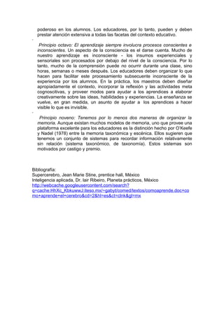 poderoso en los alumnos. Los educadores, por lo tanto, pueden y deben
    prestar atención extensiva a todas las facetas del contexto educativo.
·
     Principio octavo: El aprendizaje siempre involucra procesos conscientes e
    inconscientes. Un aspecto de la consciencia es el darse cuenta. Mucho de
    nuestro aprendizaje es inconsciente - los insumos experienciales y
    sensoriales son procesados por debajo del nivel de la consciencia. Por lo
    tanto, mucho de la comprensión puede no ocurrir durante una clase, sino
    horas, semanas o meses después. Los educadores deben organizar lo que
    hacen para facilitar este procesamiento subsecuente inconsciente de la
    experiencia por los alumnos. En la práctica, los maestros deben diseñar
    apropiadamente el contexto, incorporar la reflexión y las actividades meta
    cognoscitivas, y proveer modos para ayudar a los aprendices a elaborar
    creativamente sobre las ideas, habilidades y experiencias. La enseñanza se
    vuelve, en gran medida, un asunto de ayudar a los aprendices a hacer
    visible lo que es invisible.
·
     Principio noveno: Tenemos por lo menos dos maneras de organizar la
    memoria. Aunque existan muchos modelos de memoria, uno que provee una
    plataforma excelente para los educadores es la distinción hecho por O’Keefe
    y Nadel (1978) entre la memoria taxonómica y escénica. Ellos sugieren que
    tenemos un conjunto de sistemas para recordar información relativamente
    sin relación (sistema taxonómico, de taxonomía). Estos sistemas son
    motivados por castigo y premio.



Bibliografía:
Supercerebro, Jean Marie Stine, prentice hall, México
Inteligencia aplicada, Dr. lair Ribeiro, Planeta prácticos, México
http://webcache.googleusercontent.com/search?
q=cache:HhXc_KbkuwwJ:iteso.mx/~gabyt/comed/textos/comoaprende.doc+co
mo+aprende+el+cerebro&cd=2&hl=es&ct=clnk&gl=mx
 