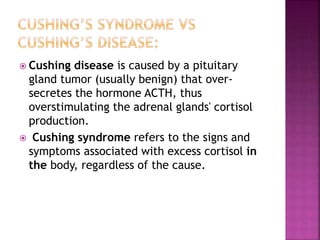  Cushing disease is caused by a pituitary
gland tumor (usually benign) that over-
secretes the hormone ACTH, thus
overstimulating the adrenal glands' cortisol
production.
 Cushing syndrome refers to the signs and
symptoms associated with excess cortisol in
the body, regardless of the cause.
 
