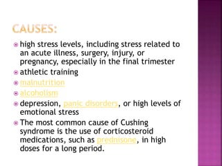  high stress levels, including stress related to
an acute illness, surgery, injury, or
pregnancy, especially in the final trimester
 athletic training
 malnutrition
 alcoholism
 depression, panic disorders, or high levels of
emotional stress
 The most common cause of Cushing
syndrome is the use of corticosteroid
medications, such as prednisone, in high
doses for a long period.
 