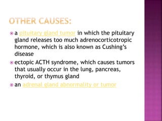  a pituitary gland tumor in which the pituitary
gland releases too much adrenocorticotropic
hormone, which is also known as Cushing’s
disease
 ectopic ACTH syndrome, which causes tumors
that usually occur in the lung, pancreas,
thyroid, or thymus gland
 an adrenal gland abnormality or tumor
 