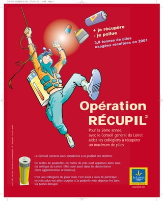 Opération
RÉCUPIL
+ je récupère
- je pollue
Le Conseil Général vous sensibilise à la gestion des déchets.
De drôles de poubelles en forme de pile sont apparues dans tous
les collèges du Loiret. Elles sont aussi dans les déchetteries
(hors agglomération orléanaise).
C’est aux collégiens de jouer mais c’est aussi à vous de participer :
ne jetez plus vos piles usagées à la poubelle mais déposez-les dans
les bornes Récupil.
02-077DAE-mai2002-DirectiondelaCommunication-FP-Illustration:Letoitàvaches
Pour la 2ème année,
avec le Conseil général du Loiret
aidez les collégiens à récupérer
un maximum de piles
2
www.loiret.com
3,8 tonnes de piles
usagées récoltées en 2001
30365 LOIRET63 P32 27/05/02 15:49 Page 1
 
