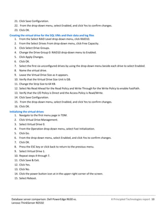 A Principled Technologies report 10Database server comparison: Dell PowerEdge R630 vs.
Lenovo ThinkServer RD550
21. Click Save Configuration.
22. From the drop-down menu, select Enabled, and click Yes to confirm changes.
23. Click OK.
Creating the virtual drive for the SQL VMs and their data and log files
1. From the Select RAID Level drop-down menu, click RAID10.
2. From the Select Drives From drop-down menu, click Free Capacity.
3. Click Select Drive Groups.
4. Change the Drive Group 0: RAID10 drop-down menu to Enabled.
5. Click Apply Changes.
6. Click OK.
7. Select the first six unconfigured drives by using the drop-down menu beside each drive to select Enabled.
8. Name the virtual drive.
9. Leave the Virtual Drive Size as it appears.
10. Verify that the Virtual Drive Size Unit is GB.
11. Change the Strip Size to 64 KB.
12. Select No Read Ahead for the Read Policy and Write Through for the Write Policy to enable FastPath.
13. Verify that the I/O Policy is Direct and the Access Policy is Read/Write.
14. Click Save Configuration.
15. From the drop-down menu, select Enabled, and click Yes to confirm changes.
16. Click OK.
Initializing the virtual drives
1. Navigate to the first menu page in TDM.
2. Click Virtual Drive Management.
3. Select Virtual Drive 0.
4. From the Operation drop-down menu, select Fast Initialization.
5. Click Go.
6. From the drop-down menu, select Enabled, and click Yes to confirm changes.
7. Click OK.
8. Press the ESC key or click back to return to the previous menu.
9. Select Virtual Drive 1.
10. Repeat steps 4 through 7.
11. Click Save & Exit.
12. Click Yes.
13. Click No.
14. Click the power button icon at in the upper-right corner of the screen.
15. Select Reboot.
 