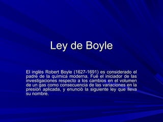 Ley de BoyleLey de Boyle
El inglès Robert Boyle (1627-1691) es considerado elEl inglès Robert Boyle (1627-1691) es considerado el
padre de la quìmica moderna. Fuè el iniciador de laspadre de la quìmica moderna. Fuè el iniciador de las
investigaciones respecto a los cambios en el volumeninvestigaciones respecto a los cambios en el volumen
de un gas como consecuencia de las variaciones en lade un gas como consecuencia de las variaciones en la
presiòn aplicada, y enunciò la siguiente ley que llevapresiòn aplicada, y enunciò la siguiente ley que lleva
su nombre.su nombre.
 