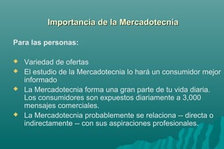 IImmppoorrttaanncciiaa ddee llaa MMeerrccaaddootteeccnniiaa 
Para las personas: 
 Variedad de ofertas 
 El estudio de la Mercadotecnia lo hará un consumidor mejor 
informado 
 La Mercadotecnia forma una gran parte de tu vida diaria. 
Los consumidores son expuestos diariamente a 3,000 
mensajes comerciales. 
 La Mercadotecnia probablemente se relaciona -- directa o 
indirectamente -- con sus aspiraciones profesionales. 
 