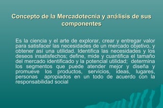 Concepto ddee llaa MMeerrccaaddootteeccnniiaa yy aannáálliissiiss ddee ssuuss 
ccoommppoonneenntteess 
Es la ciencia y el arte de explorar, crear y entregar valor 
para satisfacer las necesidades de un mercado objetivo, y 
obtener así una utilidad. Identifica las necesidades y los 
deseos insatisfechos; define, mide y cuantifica el tamaño 
del mercado identificado y la potencial utilidad; determina 
los segmentos que puede atender mejor y diseña y 
promueve los productos, servicios, ideas, lugares, 
personas apropiados en un todo de acuerdo con la 
responsabilidad social 
 