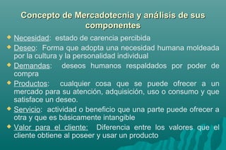 CCoonncceeppttoo ddee MMeerrccaaddootteeccnniiaa yy aannáálliissiiss ddee ssuuss 
ccoommppoonneenntteess 
 Necesidad: estado de carencia percibida 
 Deseo: Forma que adopta una necesidad humana moldeada 
por la cultura y la personalidad individual 
 Demandas: deseos humanos respaldados por poder de 
compra 
 Productos: cualquier cosa que se puede ofrecer a un 
mercado para su atención, adquisición, uso o consumo y que 
satisface un deseo. 
 Servicio: actividad o beneficio que una parte puede ofrecer a 
otra y que es básicamente intangible 
 Valor para el cliente: Diferencia entre los valores que el 
cliente obtiene al poseer y usar un producto 
 