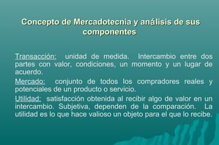 Concepto ddee MMeerrccaaddootteeccnniiaa yy aannáálliissiiss ddee ssuuss 
ccoommppoonneenntteess 
Transacción: unidad de medida. Intercambio entre dos 
partes con valor, condiciones, un momento y un lugar de 
acuerdo. 
Mercado: conjunto de todos los compradores reales y 
potenciales de un producto o servicio. 
Utilidad: satisfacción obtenida al recibir algo de valor en un 
intercambio. Subjetiva, dependen de la comparación. La 
utilidad es lo que hace valioso un objeto para el que lo recibe. 
 