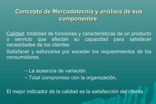 Concepto ddee MMeerrccaaddootteeccnniiaa yy aannáálliissiiss ddee ssuuss 
ccoommppoonneenntteess 
Calidad: totalidad de funciones y características de un producto 
o servicio que afectan su capacidad para satisfacer 
necesidades de los clientes 
Satisfacer y esforzarse por exceder los requerimientos de los 
consumidores. 
– La ausencia de variación. 
– Total compromiso con la organización. 
El mejor indicador de la calidad es la satisfacción del cliente 
 