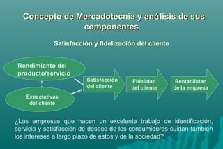 CCoonncceeppttoo ddee MMeerrccaaddootteeccnniiaa yy aannáálliissiiss ddee ssuuss 
ccoommppoonneenntteess 
Satisfacción y fidelización del cliente 
Rendimiento del 
producto/servicio 
Expectativas 
del cliente 
Satisfacción 
del cliente 
Fidelidad 
del cliente 
Rentabilidad 
de la empresa 
¿Las empresas que hacen un excelente trabajo de identificación, 
servicio y satisfacción de deseos de los consumidores cuidan también 
los intereses a largo plazo de éstos y de la sociedad? 
 