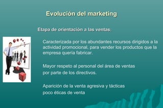 EEvvoolluucciióónn ddeell mmaarrkkeettiinngg 
EEttaappaa ddee oorriieennttaacciióónn aa llaass vveennttaass:: 
Caracterizada por los abundantes recursos dirigidos a la 
actividad promocional, para vender los productos que la 
empresa quería fabricar. 
Mayor respeto al personal del área de ventas 
por parte de los directivos. 
Aparición de la venta agresiva y tácticas 
poco éticas de venta 
 