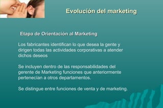 EEvvoolluucciióónn ddeell mmaarrkkeettiinngg 
EEttaappaa ddee OOrriieennttaacciióónn aall MMaarrkkeettiinngg 
Los fabricantes identifican lo que desea la gente y 
dirigen todas las actividades corporativas a atender 
dichos deseos 
Se incluyen dentro de las responsabilidades del 
gerente de Marketing funciones que anteriormente 
pertenecían a otros departamentos. 
Se distingue entre funciones de venta y de marketing. 
 