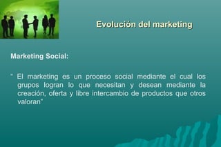 EEvvoolluucciióónn ddeell mmaarrkkeettiinngg 
Marketing Social: 
“ El marketing es un proceso social mediante el cual los 
grupos logran lo que necesitan y desean mediante la 
creación, oferta y libre intercambio de productos que otros 
valoran” 
 