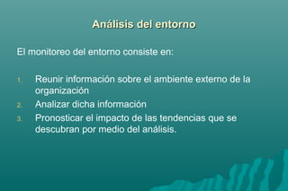 AAnnáálliissiiss ddeell eennttoorrnnoo 
El monitoreo del entorno consiste en: 
1. Reunir información sobre el ambiente externo de la 
organización 
2. Analizar dicha información 
3. Pronosticar el impacto de las tendencias que se 
descubran por medio del análisis. 
 