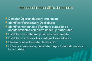 d Importancia deell aannáálliissiiss ddeell eennttoorrnnoo 
 Detectar Oportunidades y amenazas 
 Identificar Fortalezas y Debilidades 
 Identificar tendencias (Rumbo o sucesión de 
acontecimientos con cierto ímpetu y durabilidad) 
 Establecer estrategias y tácticas de mercado 
 Establecer y desarrollar ventajas Competitivas 
 Efectuar una adecuada planificación 
 Obtener información, que es la mayor fuente de poder en 
la actualidad. 
 